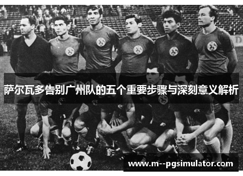 萨尔瓦多告别广州队的五个重要步骤与深刻意义解析