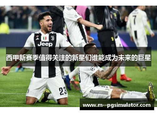 西甲新赛季值得关注的新星们谁能成为未来的巨星