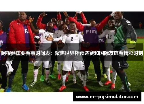 阿根廷重要赛事时间表：聚焦世界杯预选赛和国际友谊赛精彩时刻