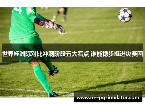 世界杯洲际对比冲刺阶段五大看点 谁能稳步挺进决赛圈