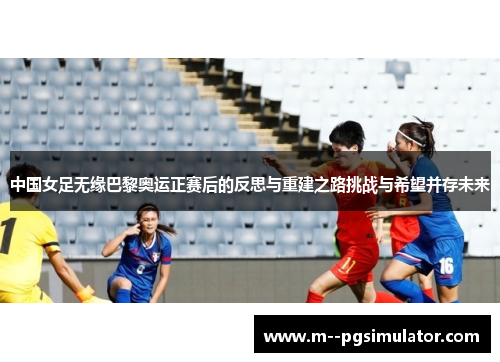中国女足无缘巴黎奥运正赛后的反思与重建之路挑战与希望并存未来