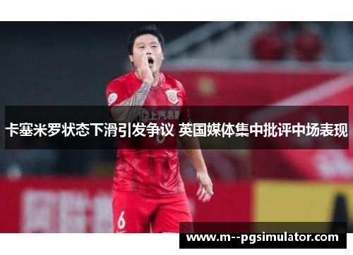 卡塞米罗状态下滑引发争议 英国媒体集中批评中场表现